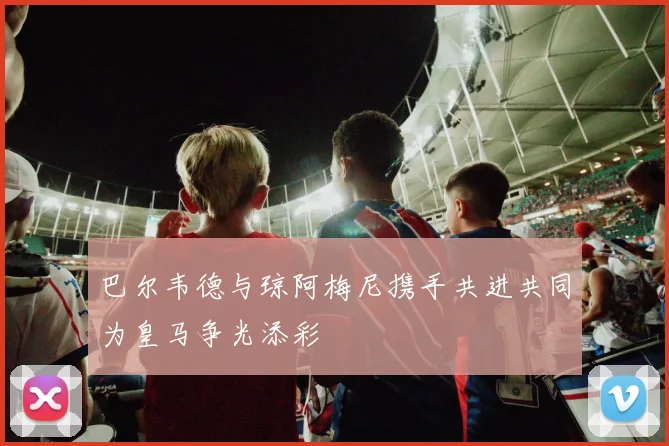 巴尔韦德与琼阿梅尼携手共进共同为皇马争光添彩