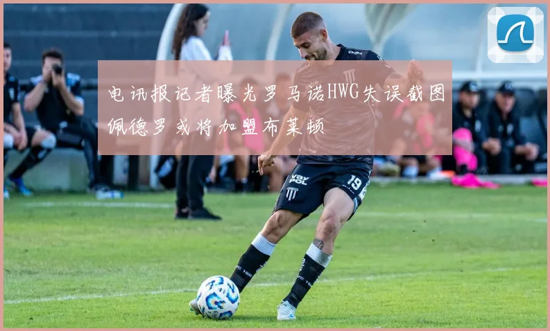 电讯报记者曝光罗马诺HWG失误截图佩德罗或将加盟布莱顿