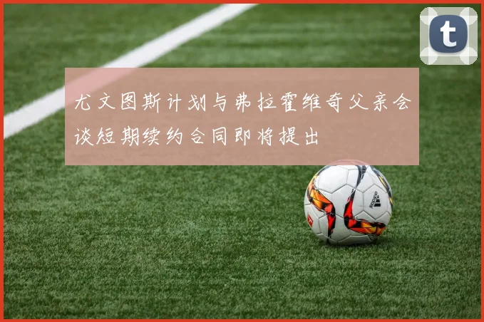 尤文图斯计划与弗拉霍维奇父亲会谈短期续约合同即将提出