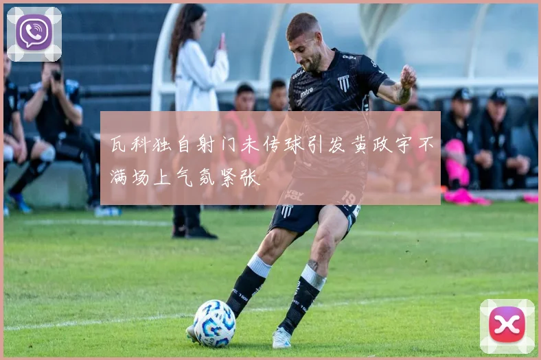 瓦科独自射门未传球引发黄政宇不满场上气氛紧张