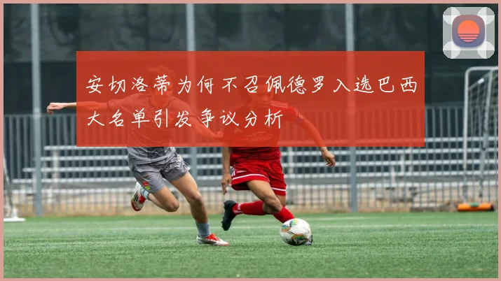 安切洛蒂为何不召佩德罗入选巴西大名单引发争议分析
