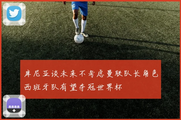 库尼亚谈未来不考虑曼联队长角色西班牙队有望夺冠世界杯