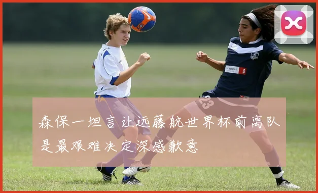 森保一坦言让远藤航世界杯前离队是最艰难决定深感歉意
