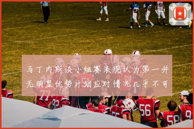 马丁内斯谈小组赛表现认为第一并无明显优势计划应对情况几乎不可能