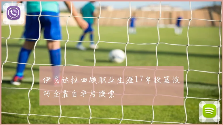 伊戈达拉回顾职业生涯17年投篮技巧全靠自学与摸索